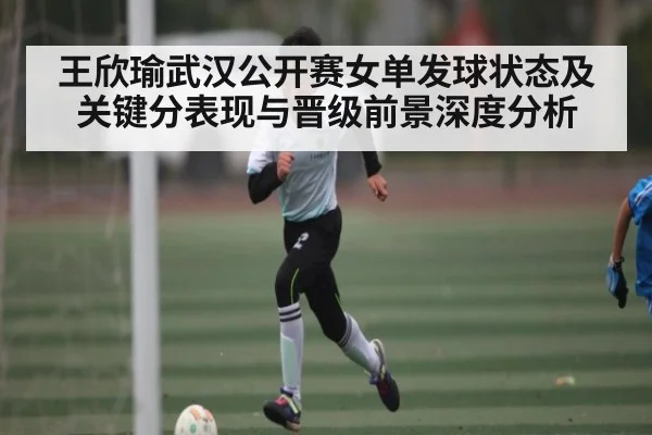 王欣瑜武汉公开赛女单发球状态及关键分表现与晋级前景深度分析