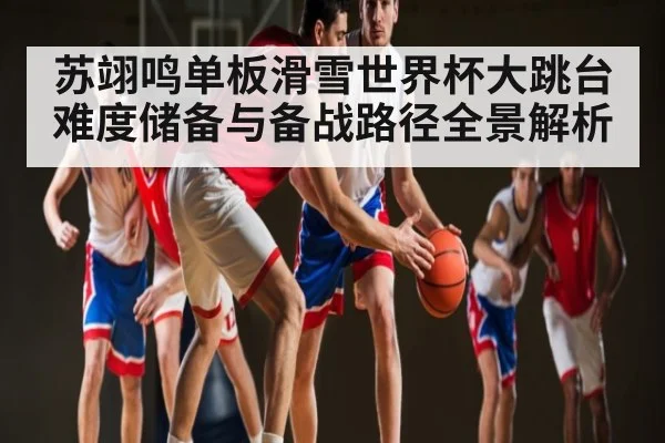 苏翊鸣单板滑雪世界杯大跳台难度储备与备战路径全景解析