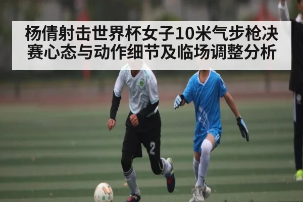 杨倩射击世界杯女子10米气步枪决赛心态与动作细节及临场调整分析